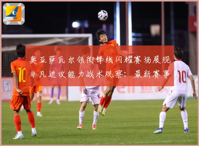 奥亚萨瓦尔领衔锋线闪耀赛场展现非凡进攻能力战术观察：最新赛事动态与深度分析