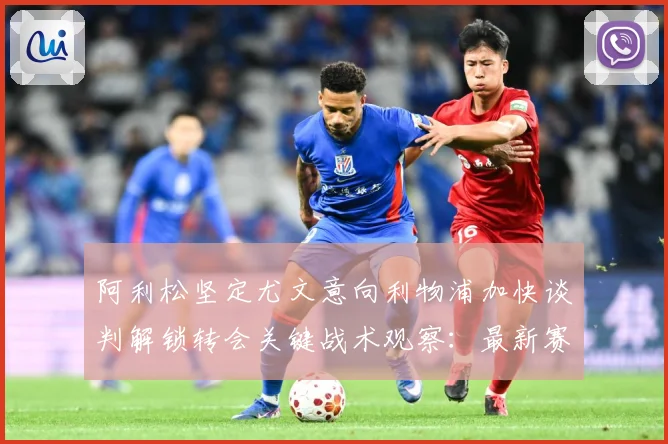 阿利松坚定尤文意向利物浦加快谈判解锁转会关键战术观察：最新赛事动态与深度分析