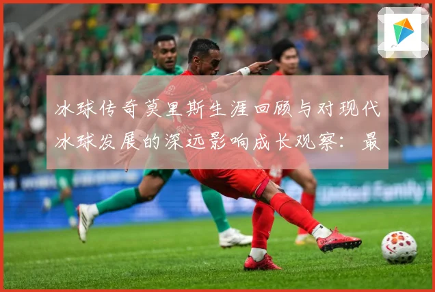 冰球传奇莫里斯生涯回顾与对现代冰球发展的深远影响成长观察：最新赛事动态与深度分析