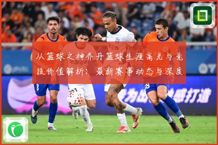 从篮球之神乔丹篮球生涯高光与竞技价值解析：最新赛事动态与深度分析