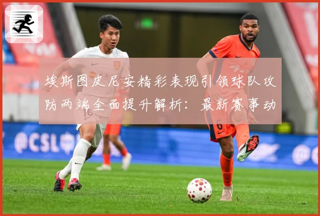 埃斯图皮尼安精彩表现引领球队攻防两端全面提升解析：最新赛事动态与深度分析