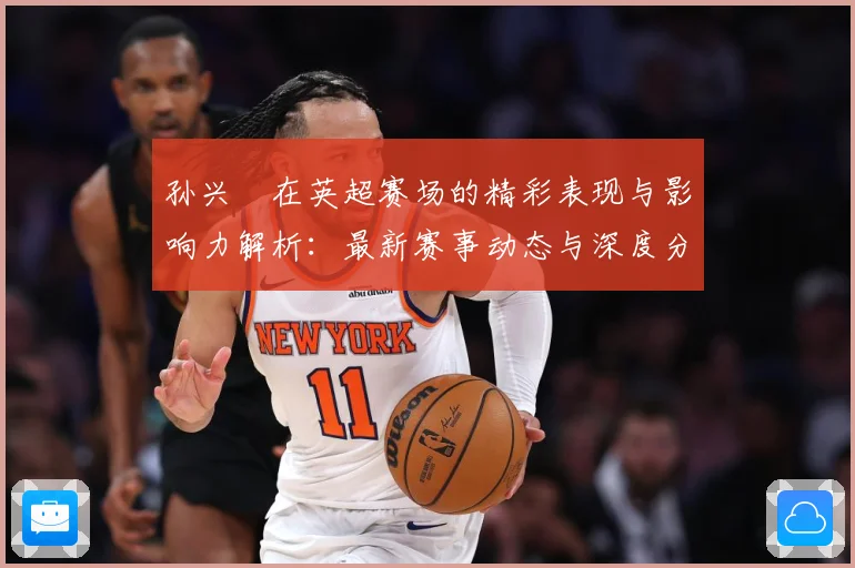 孙兴慜在英超赛场的精彩表现与影响力解析：最新赛事动态与深度分析