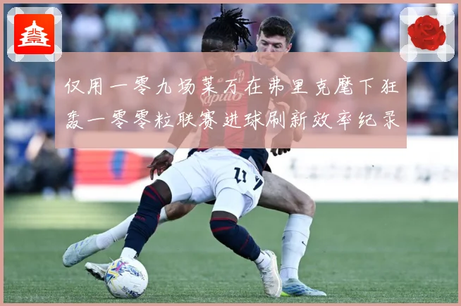 仅用一零九场莱万在弗里克麾下狂轰一零零粒联赛进球刷新效率纪录数据研判：最新赛事动态与深度分析