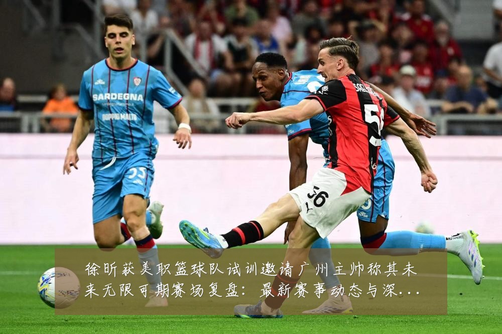 徐昕获美职篮球队试训邀请广州主帅称其未来无限可期赛场复盘:最新赛事动态与深度分析